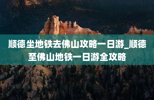 顺德坐地铁去佛山攻略一日游_顺德至佛山地铁一日游全攻略