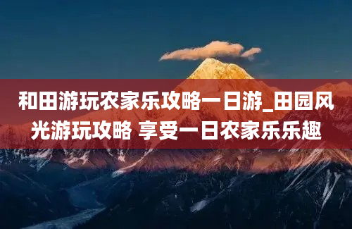 和田游玩农家乐攻略一日游_田园风光游玩攻略 享受一日农家乐乐趣