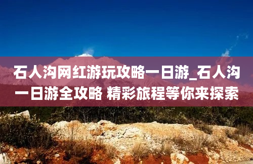 石人沟网红游玩攻略一日游_石人沟一日游全攻略 精彩旅程等你来探索