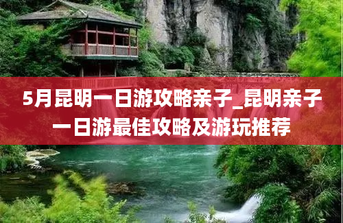 5月昆明一日游攻略亲子_昆明亲子一日游最佳攻略及游玩推荐