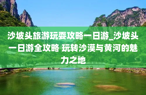 沙坡头旅游玩耍攻略一日游_沙坡头一日游全攻略 玩转沙漠与黄河的魅力之地