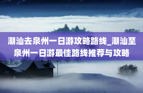 潮汕去泉州一日游攻略路线_潮汕至泉州一日游最佳路线推荐与攻略