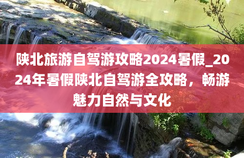 陕北旅游自驾游攻略2024暑假_2024年暑假陕北自驾游全攻略，畅游魅力自然与文化