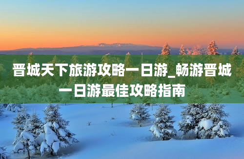 晋城天下旅游攻略一日游_畅游晋城一日游最佳攻略指南