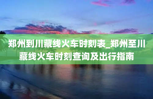 郑州到川藏线火车时刻表_郑州至川藏线火车时刻查询及出行指南