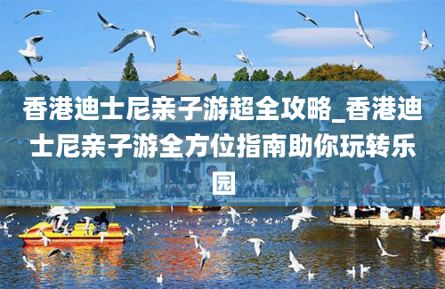 香港迪士尼亲子游超全攻略_香港迪士尼亲子游全方位指南助你玩转乐园