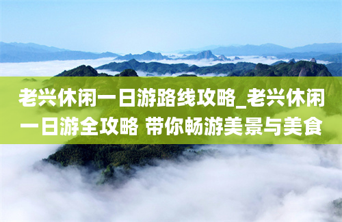 老兴休闲一日游路线攻略_老兴休闲一日游全攻略 带你畅游美景与美食