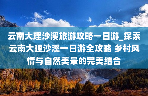 云南大理沙溪旅游攻略一日游_探索云南大理沙溪一日游全攻略 乡村风情与自然美景的完美结合