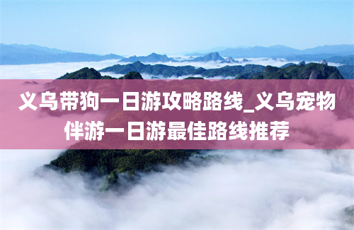 义乌带狗一日游攻略路线_义乌宠物伴游一日游最佳路线推荐