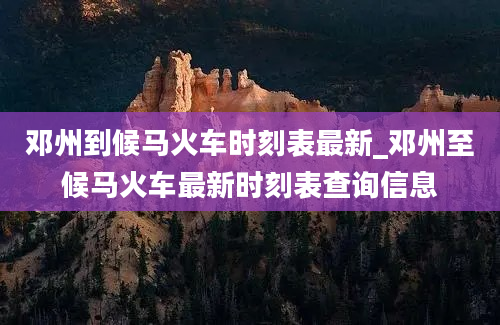 邓州到候马火车时刻表最新_邓州至候马火车最新时刻表查询信息