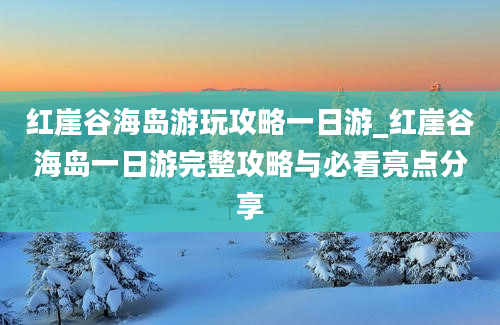 红崖谷海岛游玩攻略一日游_红崖谷海岛一日游完整攻略与必看亮点分享