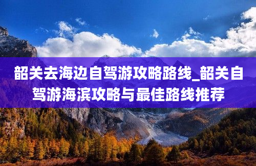 韶关去海边自驾游攻略路线_韶关自驾游海滨攻略与最佳路线推荐