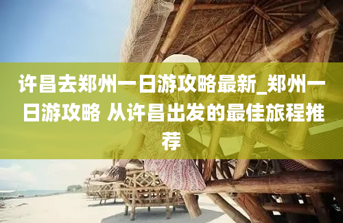 许昌去郑州一日游攻略最新_郑州一日游攻略 从许昌出发的最佳旅程推荐