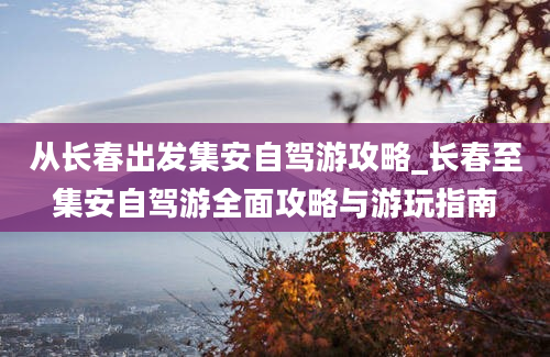 从长春出发集安自驾游攻略_长春至集安自驾游全面攻略与游玩指南