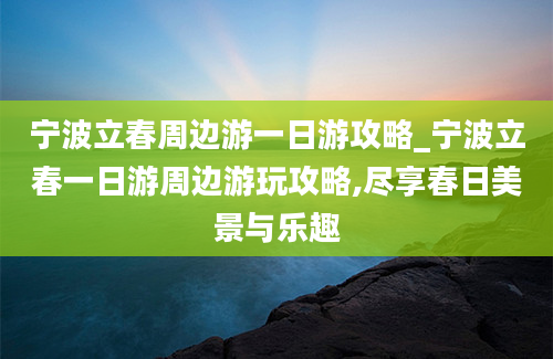 宁波立春周边游一日游攻略_宁波立春一日游周边游玩攻略,尽享春日美景与乐趣