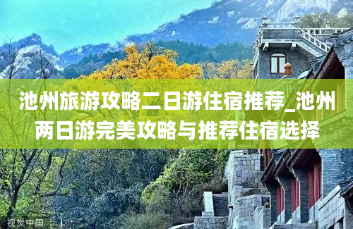 池州旅游攻略二日游住宿推荐_池州两日游完美攻略与推荐住宿选择