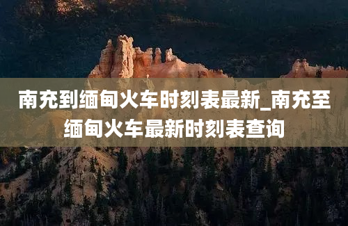 南充到缅甸火车时刻表最新_南充至缅甸火车最新时刻表查询