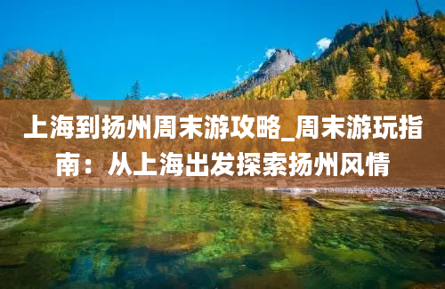 上海到扬州周末游攻略_周末游玩指南：从上海出发探索扬州风情