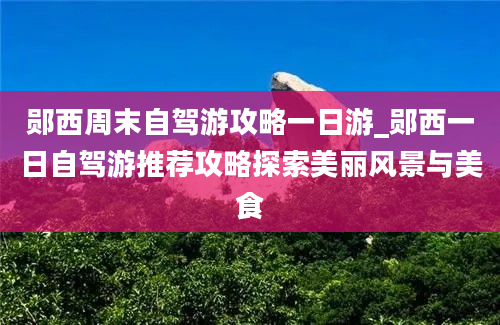 郧西周末自驾游攻略一日游_郧西一日自驾游推荐攻略探索美丽风景与美食