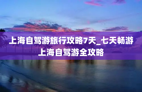 上海自驾游旅行攻略7天_七天畅游上海自驾游全攻略