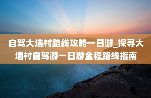 自驾大垴村路线攻略一日游_探寻大垴村自驾游一日游全程路线指南