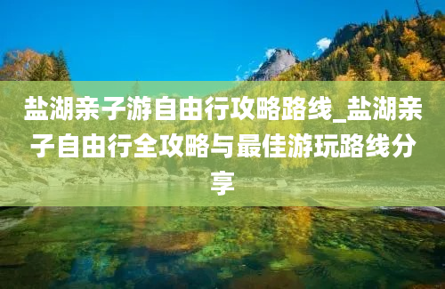 盐湖亲子游自由行攻略路线_盐湖亲子自由行全攻略与最佳游玩路线分享