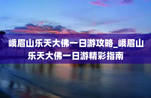 峨眉山乐天大佛一日游攻略_峨眉山乐天大佛一日游精彩指南