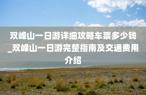 双峰山一日游详细攻略车票多少钱_双峰山一日游完整指南及交通费用介绍