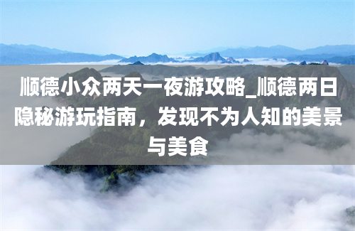 顺德小众两天一夜游攻略_顺德两日隐秘游玩指南，发现不为人知的美景与美食