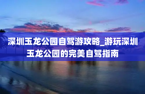 深圳玉龙公园自驾游攻略_游玩深圳玉龙公园的完美自驾指南