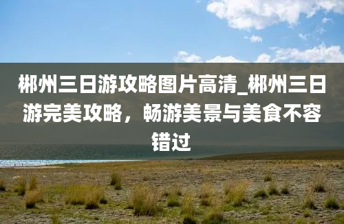 郴州三日游攻略图片高清_郴州三日游完美攻略，畅游美景与美食不容错过