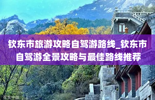 钦东市旅游攻略自驾游路线_钦东市自驾游全景攻略与最佳路线推荐