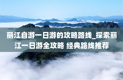 丽江自游一日游的攻略路线_探索丽江一日游全攻略 经典路线推荐