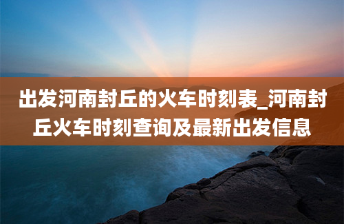 出发河南封丘的火车时刻表_河南封丘火车时刻查询及最新出发信息