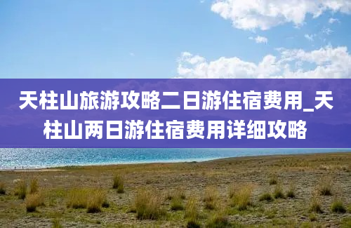 天柱山旅游攻略二日游住宿费用_天柱山两日游住宿费用详细攻略