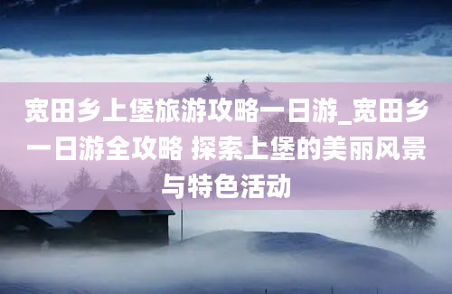 宽田乡上堡旅游攻略一日游_宽田乡一日游全攻略 探索上堡的美丽风景与特色活动