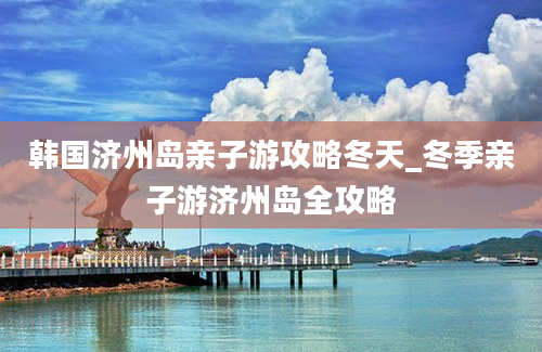 韩国济州岛亲子游攻略冬天_冬季亲子游济州岛全攻略