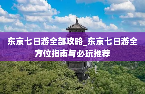 东京七日游全部攻略_东京七日游全方位指南与必玩推荐