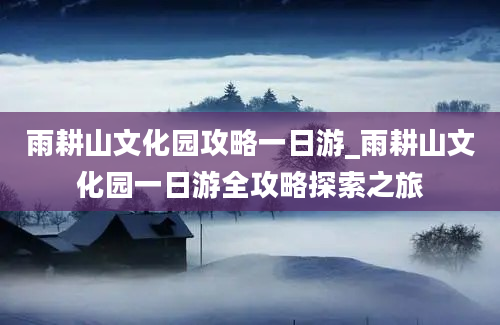 雨耕山文化园攻略一日游_雨耕山文化园一日游全攻略探索之旅