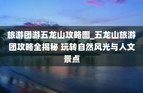 旅游团游五龙山攻略图_五龙山旅游团攻略全揭秘 玩转自然风光与人文景点