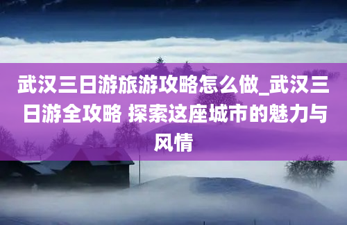 武汉三日游旅游攻略怎么做_武汉三日游全攻略 探索这座城市的魅力与风情