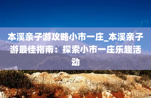 本溪亲子游攻略小市一庄_本溪亲子游最佳指南：探索小市一庄乐趣活动