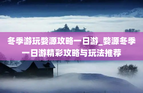 冬季游玩婺源攻略一日游_婺源冬季一日游精彩攻略与玩法推荐