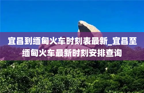 宜昌到缅甸火车时刻表最新_宜昌至缅甸火车最新时刻安排查询