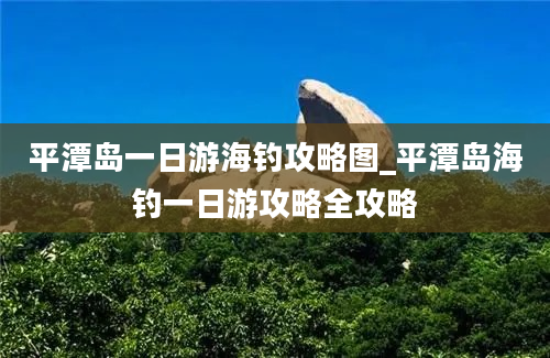 平潭岛一日游海钓攻略图_平潭岛海钓一日游攻略全攻略