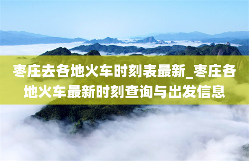 枣庄去各地火车时刻表最新_枣庄各地火车最新时刻查询与出发信息