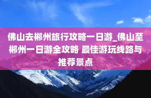 佛山去郴州旅行攻略一日游_佛山至郴州一日游全攻略 最佳游玩线路与推荐景点