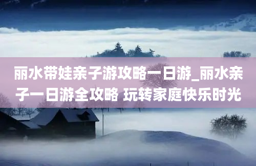 丽水带娃亲子游攻略一日游_丽水亲子一日游全攻略 玩转家庭快乐时光