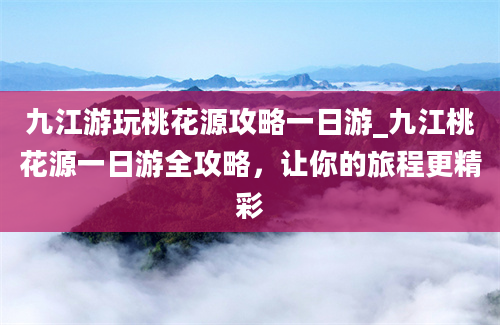 九江游玩桃花源攻略一日游_九江桃花源一日游全攻略，让你的旅程更精彩