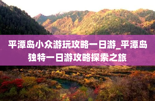 平潭岛小众游玩攻略一日游_平潭岛独特一日游攻略探索之旅